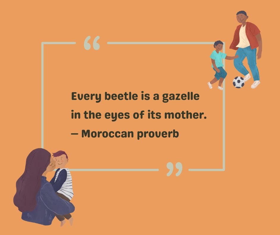 A Moroccan proverb says, Every beetle is a gazelle in the eyes of its mother. 