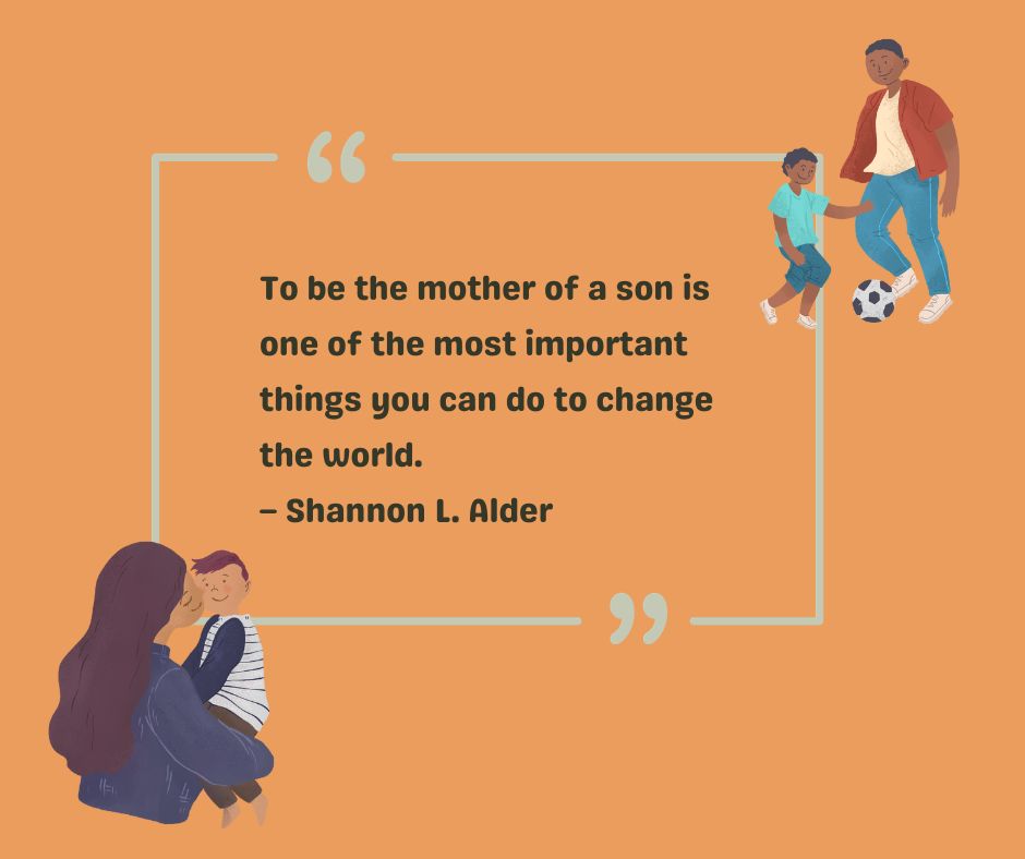 Writer Shannon L. Alder gives a to-my-son quote: To be the mother of a son is one of the most important things you can do to change the world. 