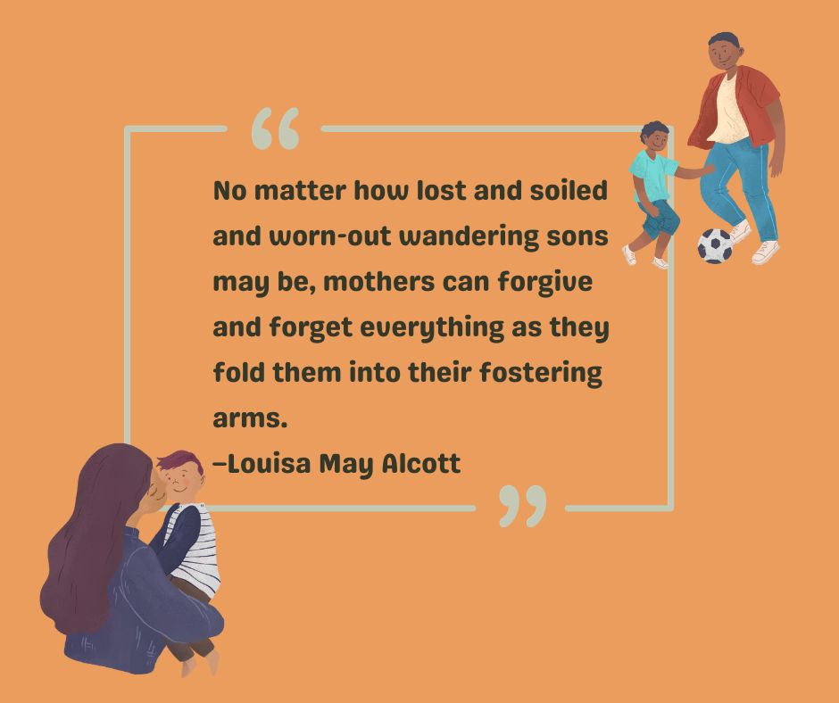 Acclaimed author Louisa May Alcott has her own to-my-son quote: No matter how lost and soiled and worn-out wandering sons may be, mothers can forgive and forget everything as they fold them into their fostering arms. 