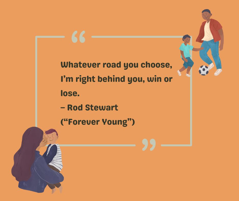 A favorite to-my-son quote comes from Rod Stewart: Whatever road you choose, I'm right behind you, win or lose.
