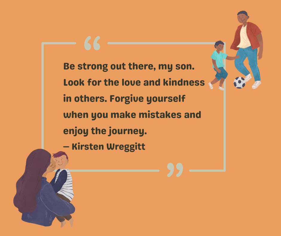 Kirsten Wreggitt gives a mother-son quote: Be strong out there, my son. Look for the love and kindness in others. Forgive yourself when you make mistakes and enjoy the journey. 
