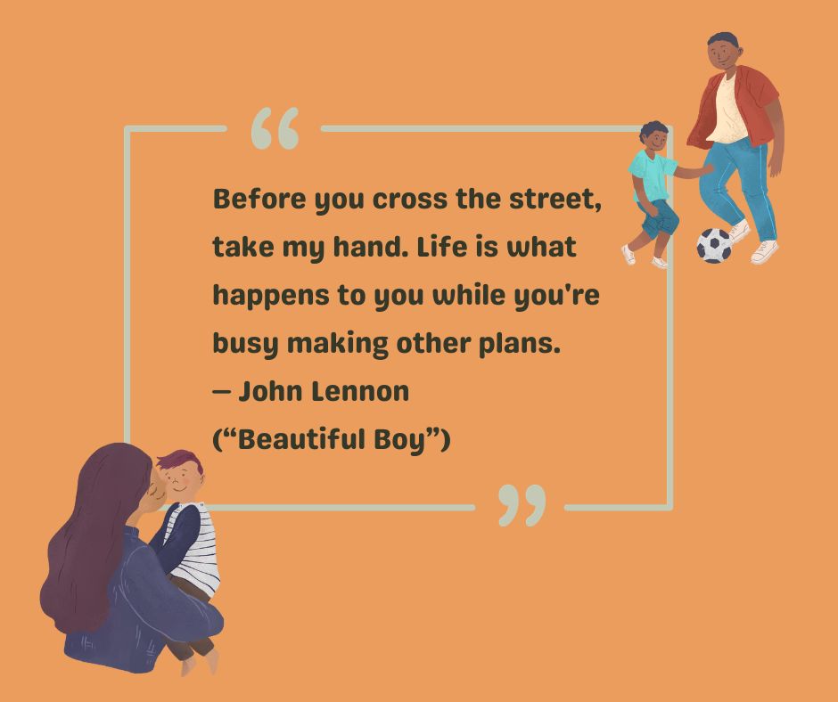 Before you cross the street, take my hand. Life is what happens to you while you're busy making other plans.