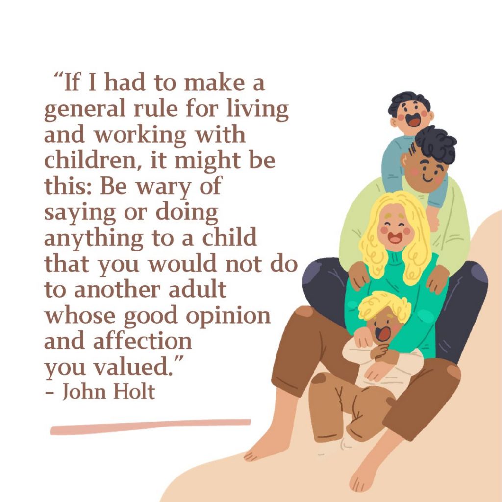 If I had to make a general rule for living and working with children, it might be this: be wary of saying or doing anything to a child that you would not do to another adult whose good opinion and affection you valued. 