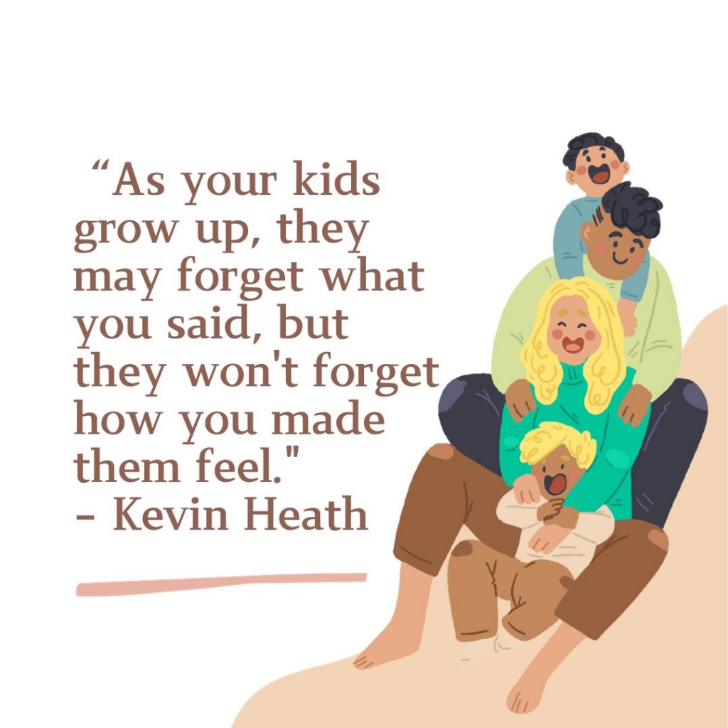 As your kids grow up, they may forget what you said, but they won't forget how you made them feel.
