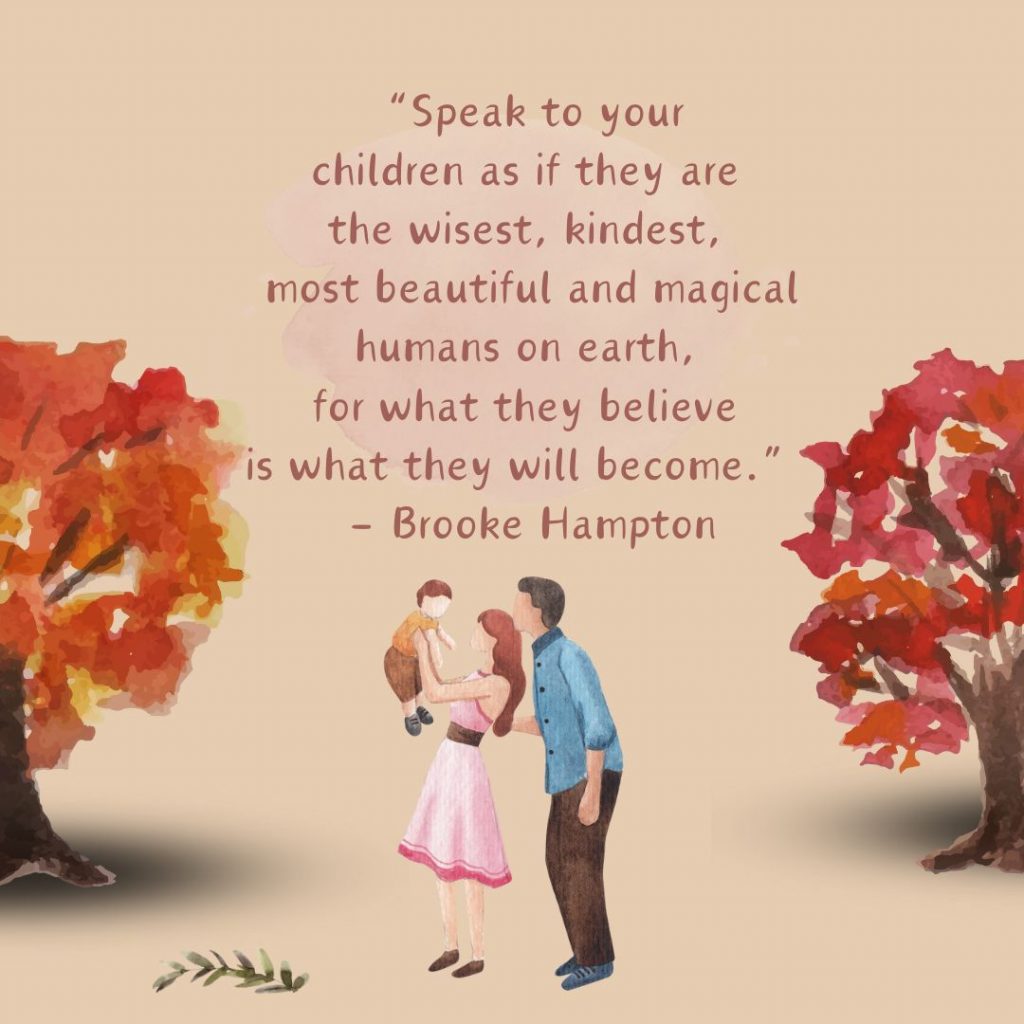 Speak to your children as if they are the wisest, kindest, most beautiful and magical humans on earth, for what they believe is what they will become. 
