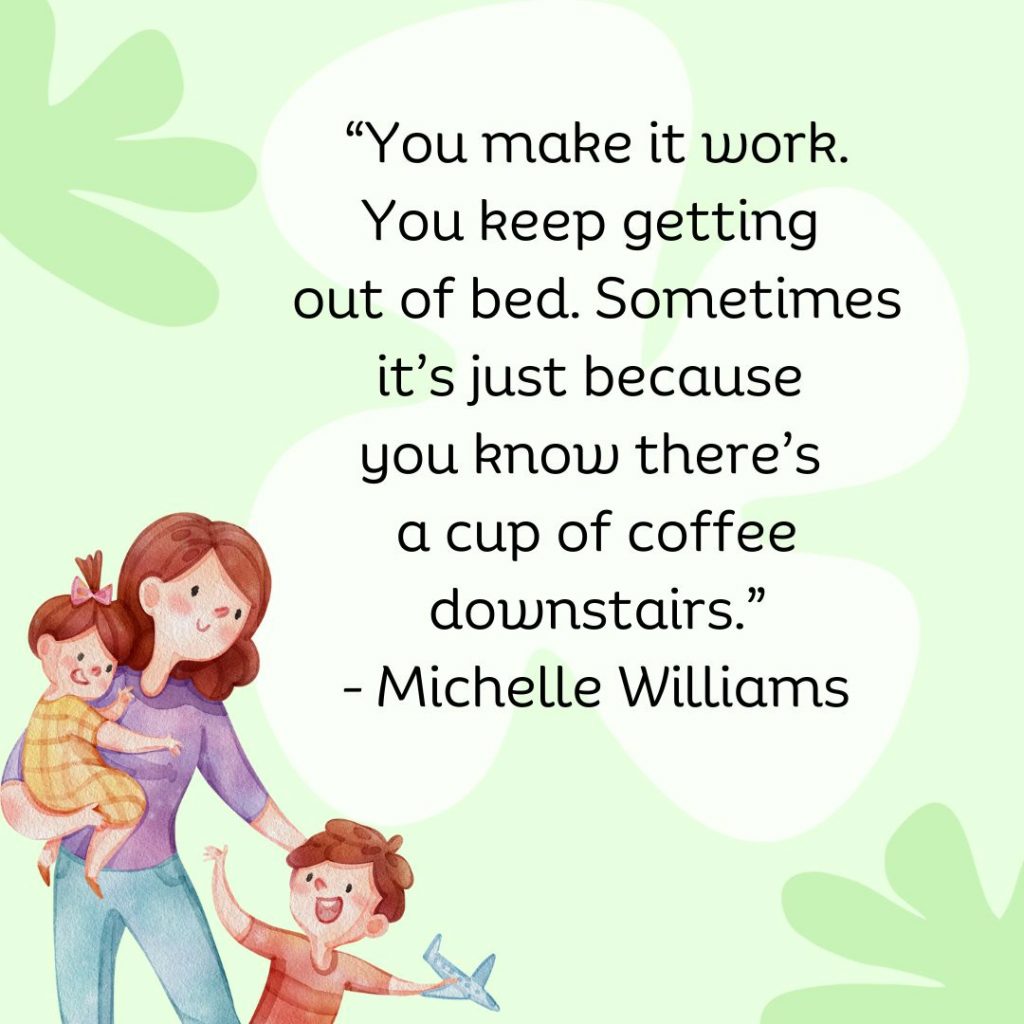 You make it work. You keep getting out of bed. Sometimes it's just because you know there's a cup of coffee downstairs. - Michelle Williams