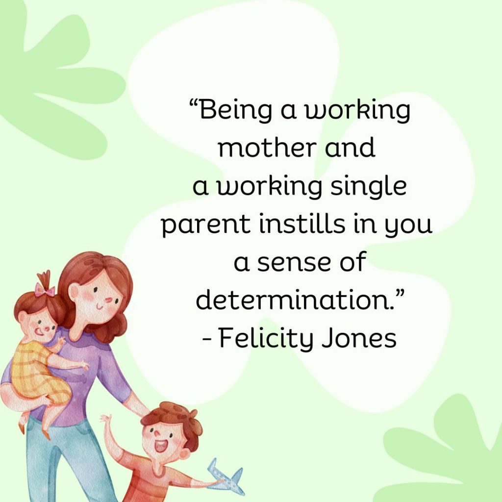 Being a working mother and a working single parent instills in you a sense of determination. - Felicity Jones