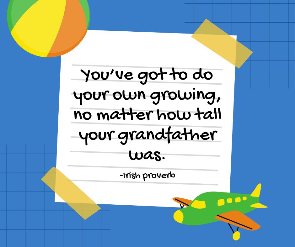"You've got to do your own growing, no matter how tall your grandfather was."
-Irish proverb