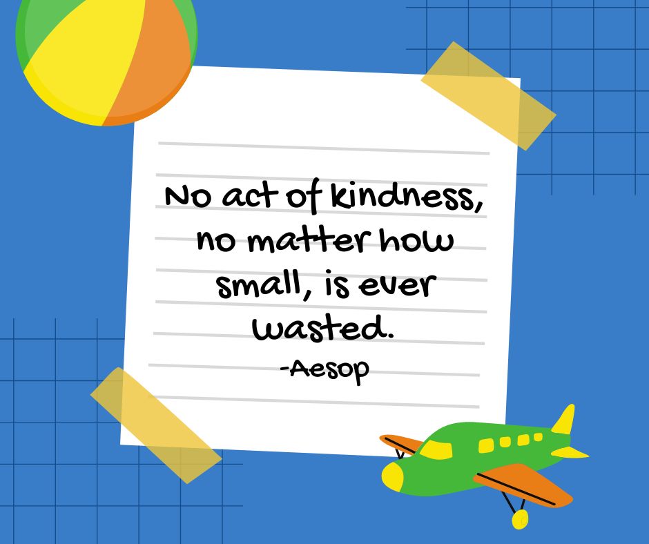 "No act of kindness, no matter how small, is ever wasted."

-Aesop