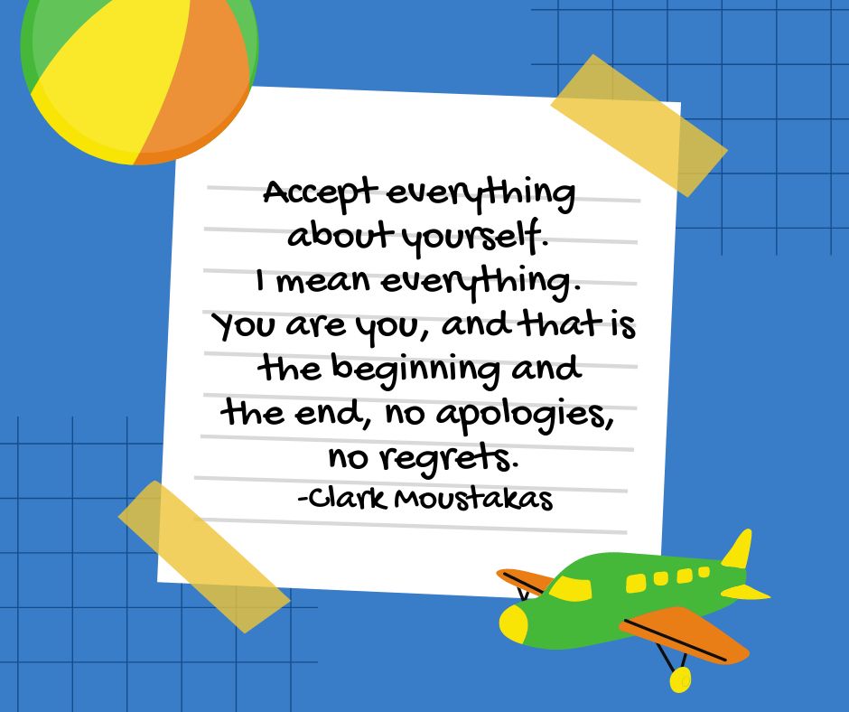 "Accept everything about yourself. I mean everything. You are you, and that is the beginning and the end, no apoligies, no regrets."

-Clark Moustakas