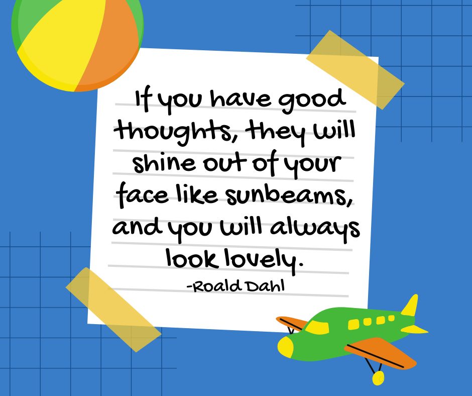 "If you have good thoughts, they will shine out of your face like sunbeams, and you will always look lovely."

-Roald Dahl
