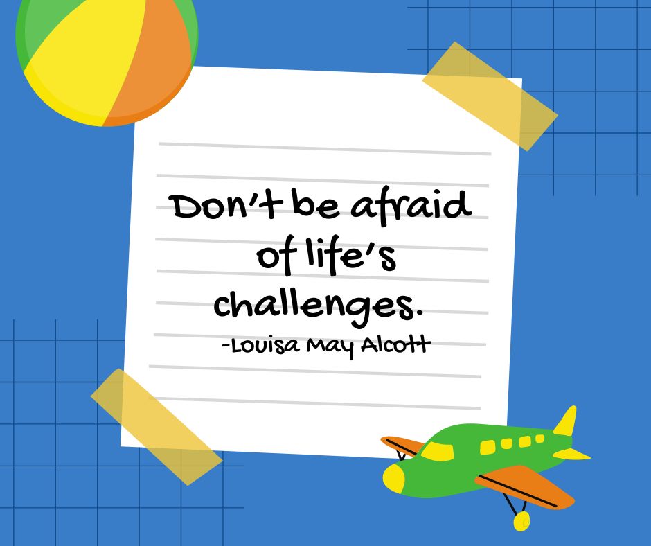 "Don't be afraid of life's challenges."

-Louisa May Alcott