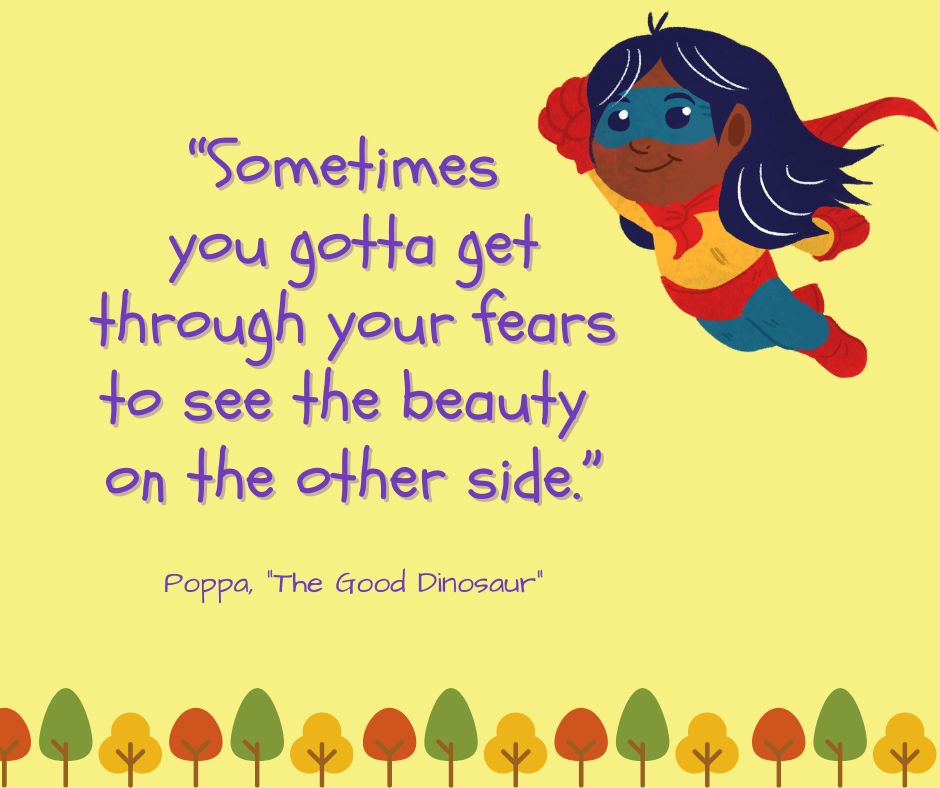 "Sometimes you gotta get through your fears to see the beauty on the other side."

-Poppa ("The Good Dinosaur")
