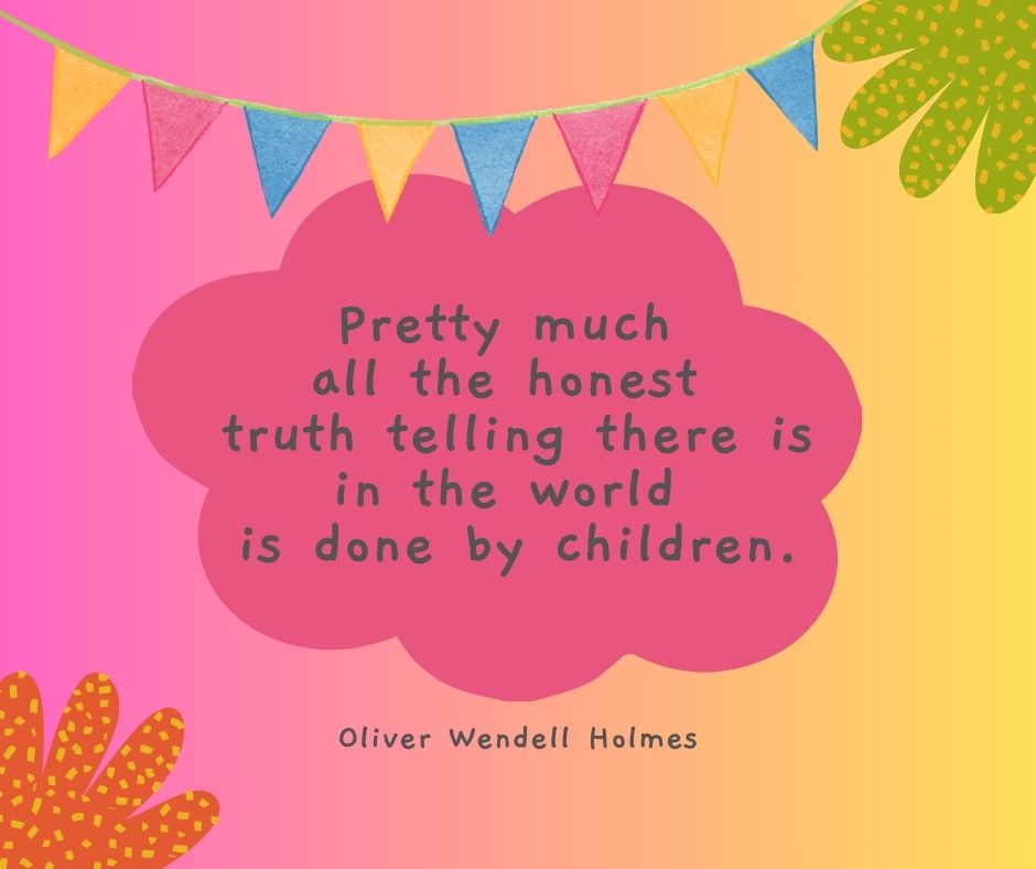 "Pretty much all the honest truth telling there is in the world is done by children."

-Oliver Wendell Holmes