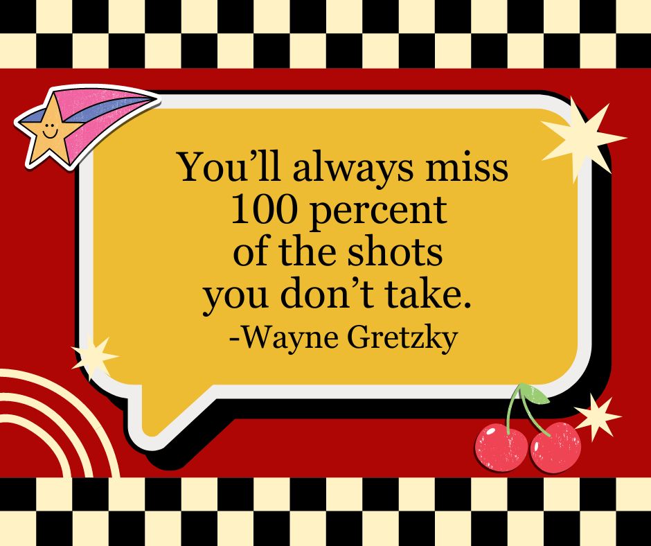 "You'll always miss 100 percent of the shots you don't take."
-Wayne Gretzky