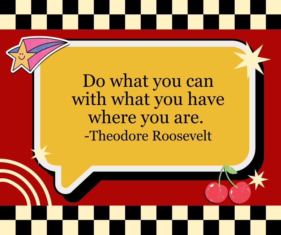 "Do what you can with what you have where you are."
-Theodore Roosevelt