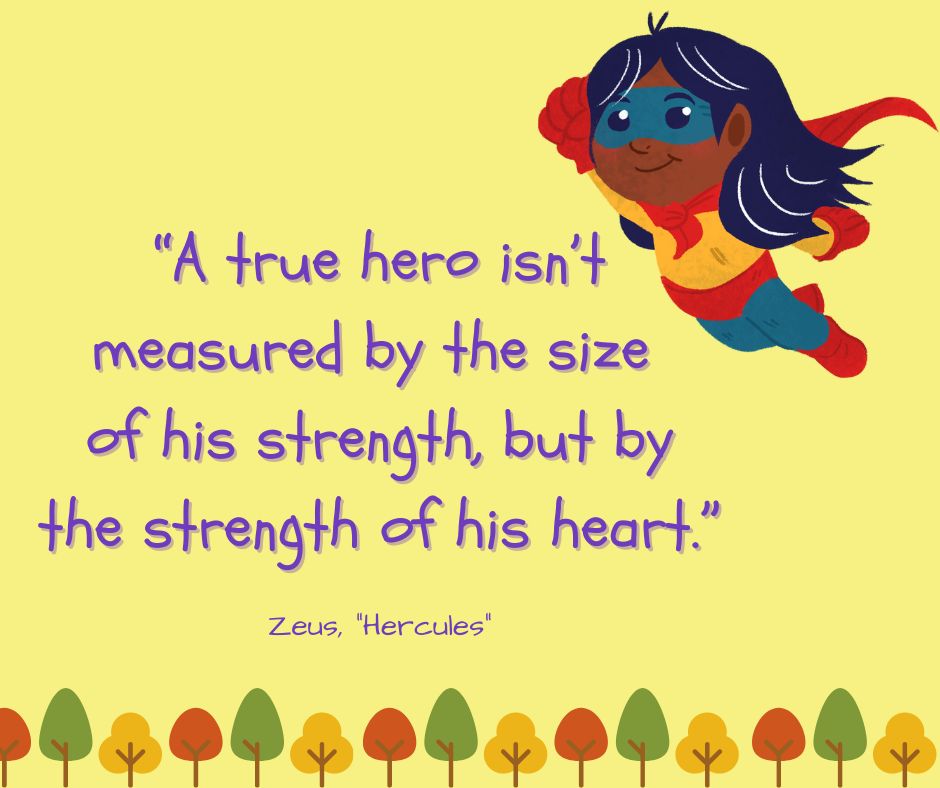 "A true hero isn't measured by the size of his strength, but by the strength of his heart."

-Zeus ("Hercules")