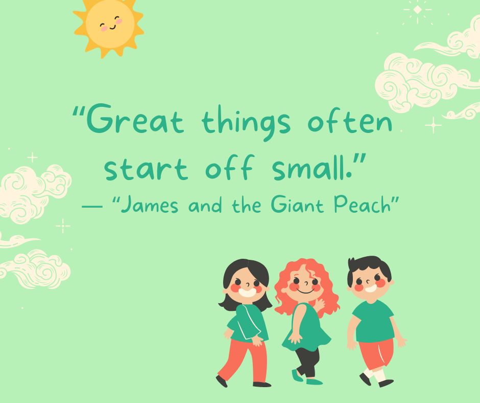 "Great things often start off small."

-"James and the Giant Peach"